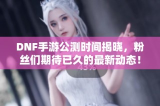 DNF手游公测时间揭晓，粉丝们期待已久的最新动态！