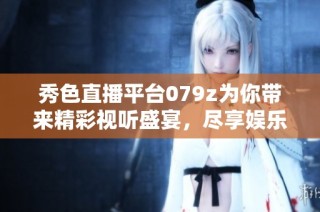 秀色直播平台079z为你带来精彩视听盛宴，尽享娱乐体验