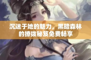 沉迷于她的魅力，黑暗森林的撩拨秘笈免费畅享