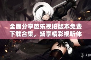 全面分享芭乐视旧版本免费下载合集，畅享精彩视听体验