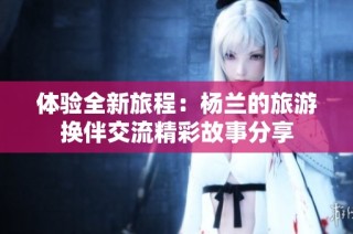 体验全新旅程：杨兰的旅游换伴交流精彩故事分享