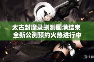 太古封魔录删测圆满结束 全新公测预约火热进行中