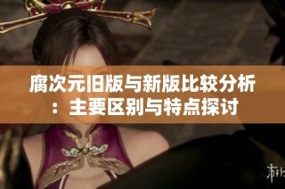 腐次元旧版与新版比较分析：主要区别与特点探讨