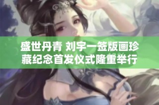 盛世丹青 刘宇一签版画珍藏纪念首发仪式隆重举行
