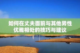 如何在丈夫面前与其他男性优雅相处的技巧与建议