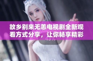 故乡别来无恙电视剧全新观看方式分享，让你畅享精彩剧情