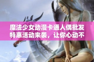 魔法少女动漫卡通人偶批发特惠活动来袭，让你心动不已