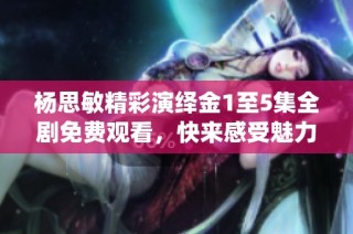 杨思敏精彩演绎金1至5集全剧免费观看，快来感受魅力！