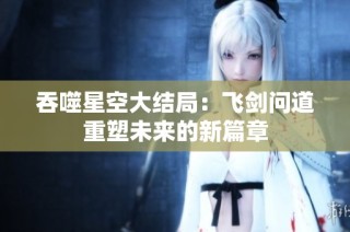 吞噬星空大结局：飞剑问道重塑未来的新篇章