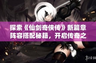 探索《仙剑奇侠传》新篇章阵容搭配秘籍，开启传奇之旅