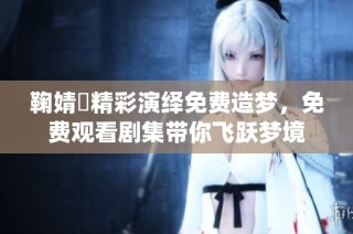 鞠婧祎精彩演绎免费造梦，免费观看剧集带你飞跃梦境