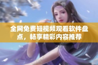 全网免费短视频观看软件盘点，畅享精彩内容推荐