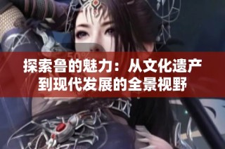 探索鲁的魅力：从文化遗产到现代发展的全景视野
