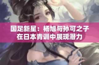 国足新星：杨旭与孙可之子在日本青训中展现潜力