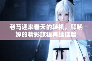老马迎来春天的转机，顾晓婷的精彩旅程再续佳篇