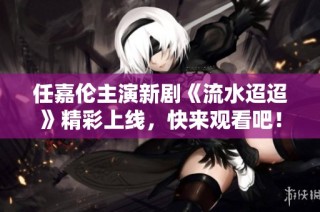 任嘉伦主演新剧《流水迢迢》精彩上线，快来观看吧！