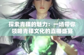 探索青稞的魅力：一场带你领略青稞文化的直播盛宴