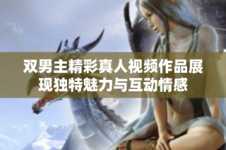 双男主精彩真人视频作品展现独特魅力与互动情感