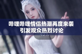 哔哩哔哩情侣热潮再度来袭 引发观众热烈讨论