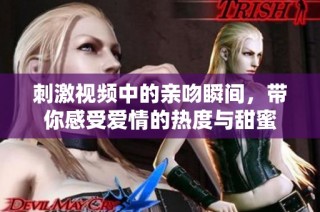 刺激视频中的亲吻瞬间，带你感受爱情的热度与甜蜜