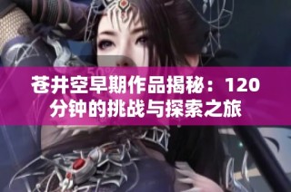 苍井空早期作品揭秘：120分钟的挑战与探索之旅