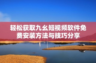 轻松获取九幺短视频软件免费安装方法与技巧分享