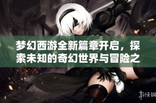 梦幻西游全新篇章开启，探索未知的奇幻世界与冒险之旅