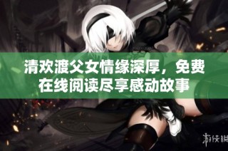 清欢渡父女情缘深厚，免费在线阅读尽享感动故事