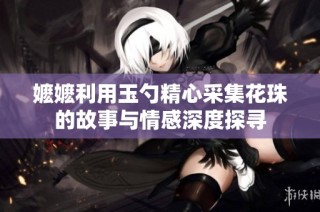 嬷嬷利用玉勺精心采集花珠的故事与情感深度探寻