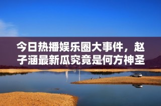 今日热播娱乐圈大事件，赵子涵最新瓜究竟是何方神圣