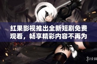 红果影视推出全新短剧免费观看，畅享精彩内容不再为难