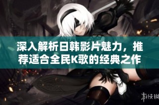 深入解析日韩影片魅力，推荐适合全民K歌的经典之作