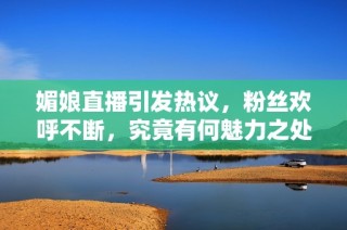 媚娘直播引发热议，粉丝欢呼不断，究竟有何魅力之处