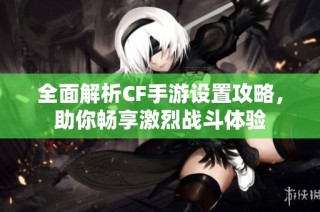 全面解析CF手游设置攻略，助你畅享激烈战斗体验