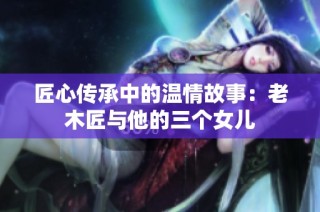 匠心传承中的温情故事：老木匠与他的三个女儿