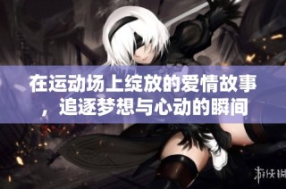 在运动场上绽放的爱情故事，追逐梦想与心动的瞬间