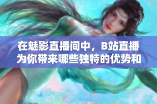 在魅影直播间中，B站直播为你带来哪些独特的优势和体验
