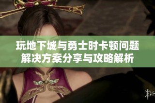 玩地下城与勇士时卡顿问题解决方案分享与攻略解析