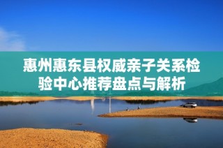 惠州惠东县权威亲子关系检验中心推荐盘点与解析