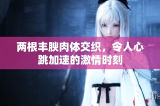 两根丰腴肉体交织，令人心跳加速的激情时刻