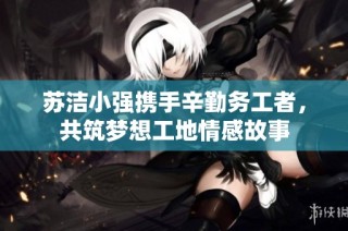 苏洁小强携手辛勤务工者，共筑梦想工地情感故事