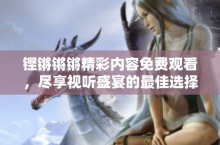 铿锵锵锵精彩内容免费观看，尽享视听盛宴的最佳选择