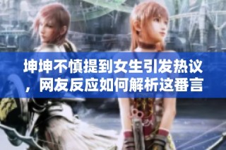 坤坤不慎提到女生引发热议，网友反应如何解析这番言论