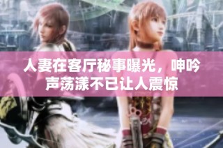 人妻在客厅秘事曝光，呻吟声荡漾不已让人震惊
