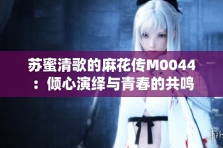 苏蜜清歌的麻花传M0044：倾心演绎与青春的共鸣