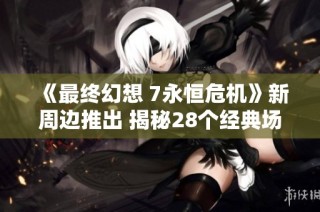 《最终幻想 7永恒危机》新周边推出 揭秘28个经典场景的魅力