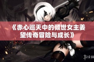 《赤心巡天中的倾世女主姜望传奇冒险与成长》