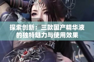 探索创新：三款国产精华液的独特魅力与使用效果