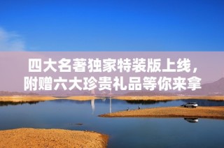 四大名著独家特装版上线，附赠六大珍贵礼品等你来拿！