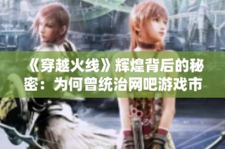 《穿越火线》辉煌背后的秘密：为何曾统治网吧游戏市场